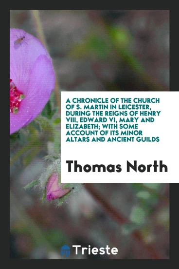 A chronicle of the Church of S. Martin in Leicester, during the reigns of Henry VIII, Edward VI, Mary and Elizabeth; with some account of its minor altars and ancient guilds