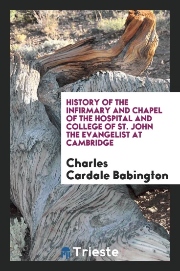 History of the Infirmary and Chapel of the Hospital and College of St. John the Evangelist at Cambridge