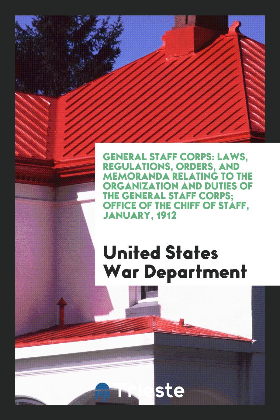 General staff corps: Laws, regulations, orders, and memoranda relating to the organization and duties of the general staff corps; office of the chiff of staff, january, 1912