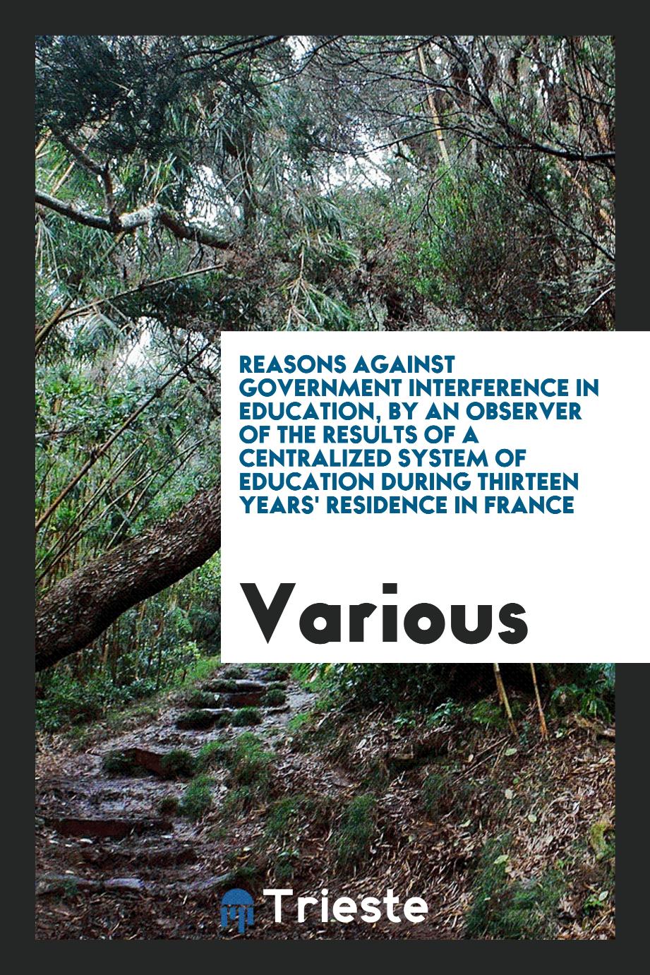 Reasons Against Government Interference in Education, by an Observer of the Results of a Centralized System of Education During Thirteen Years' Residence in France