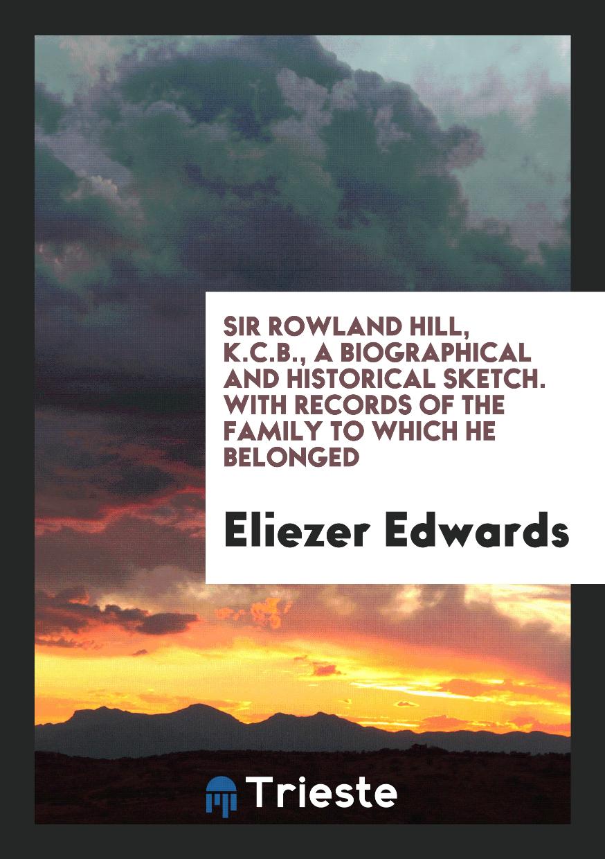 Sir Rowland Hill, K.C.B., a Biographical and Historical Sketch. With Records of the Family to Which He Belonged