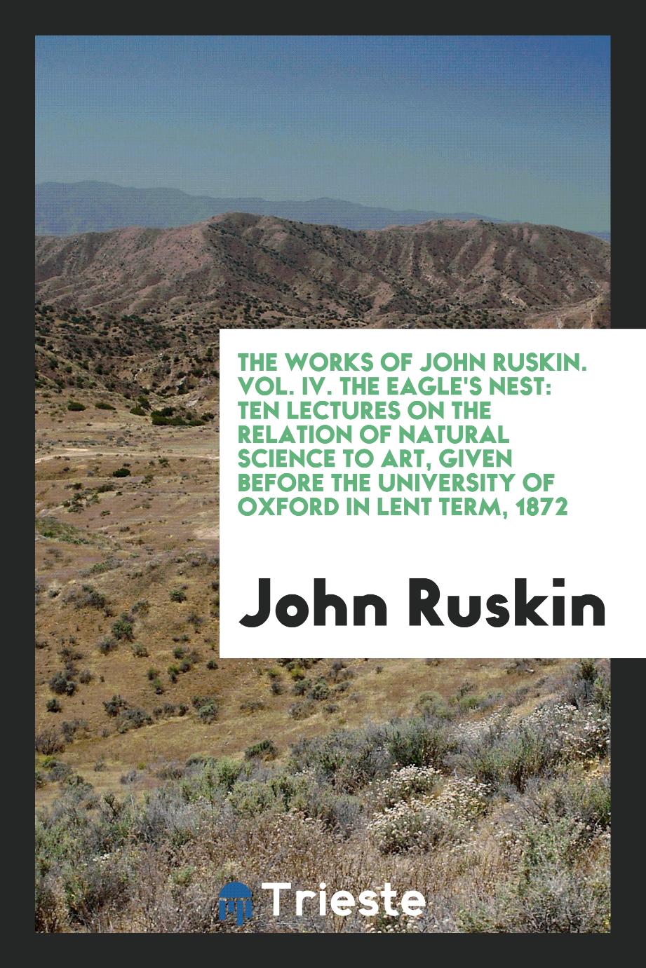 The Works of John Ruskin. Vol. IV. The Eagle's Nest: Ten Lectures on the Relation of Natural Science to Art, Given Before the University of Oxford in Lent Term, 1872