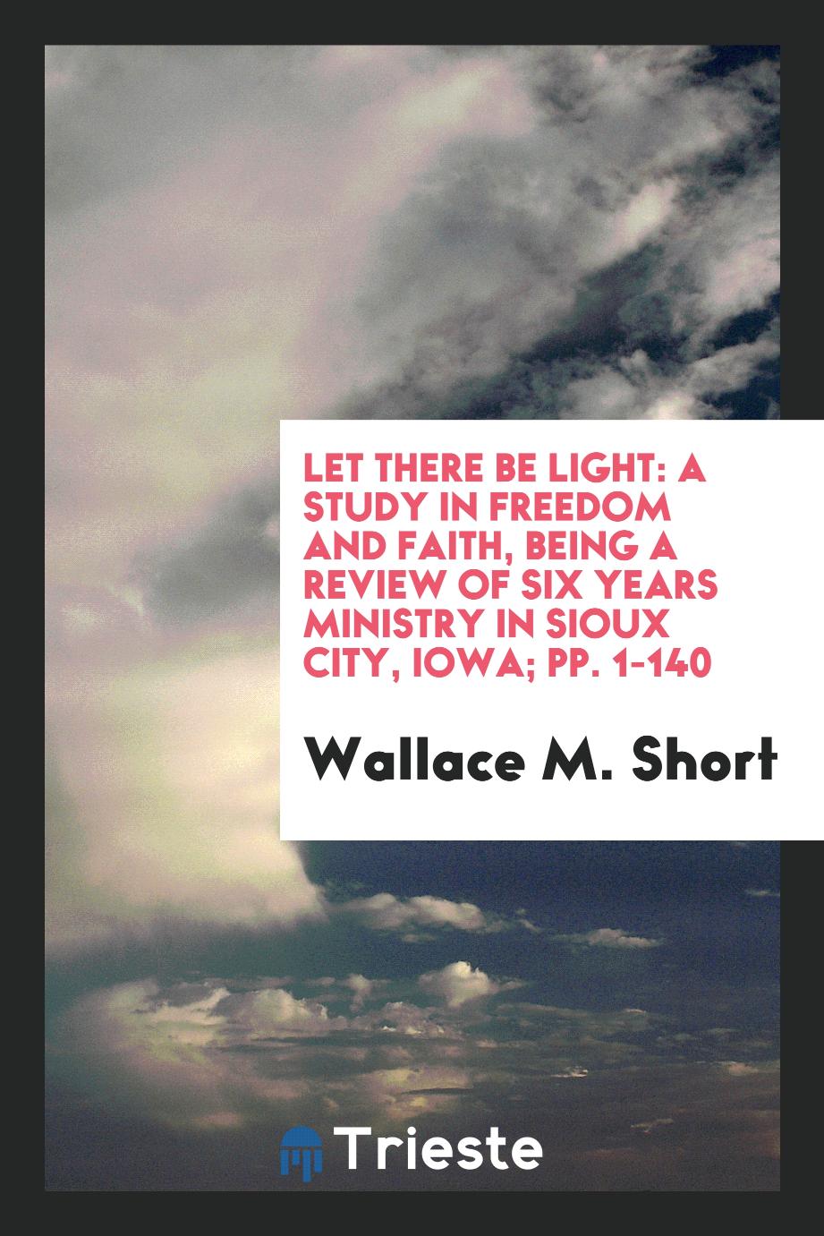 Let There be Light: A Study in Freedom and Faith, Being a Review of Six Years Ministry in Sioux City, Iowa; pp. 1-140