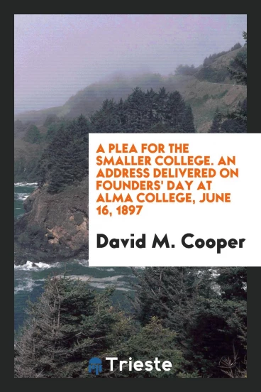 A plea for the smaller college. An address delivered on Founders' day at Alma college, June 16, 1897