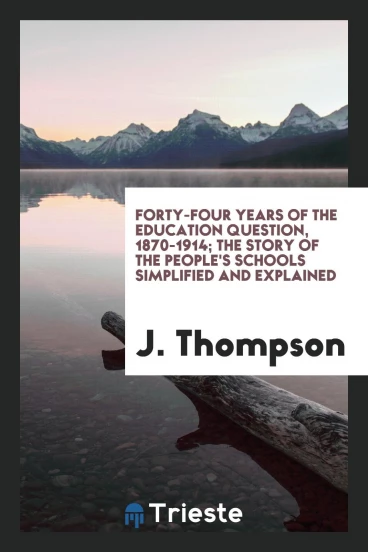 Forty-four years of the education question, 1870-1914; the story of the people's schools simplified and explained