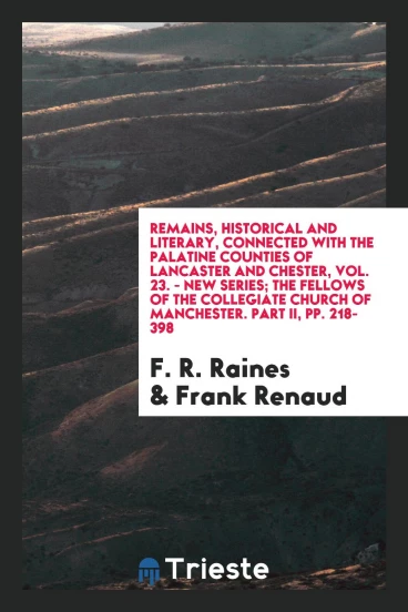 Remains, Historical and Literary, Connected with the Palatine Counties of Lancaster and Chester, Vol. 23. - New Series; The Fellows of the Collegiate Church of Manchester. Part II, pp. 218-398