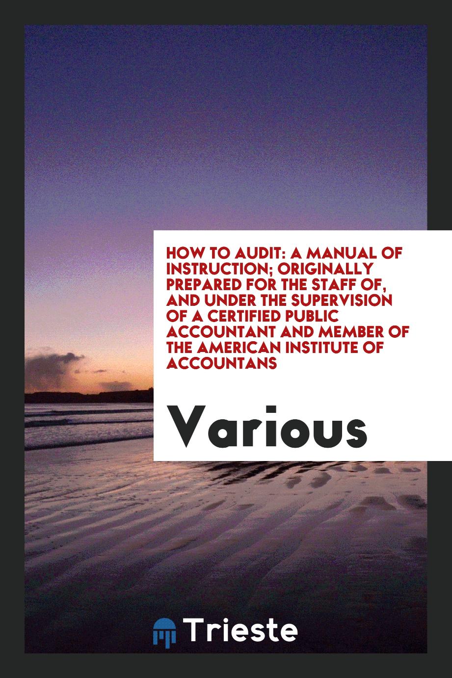 How to Audit: A Manual of Instruction; Originally Prepared for the Staff of, and Under the Supervision of a Certified Public Accountant and Member of the American Institute of Accountans