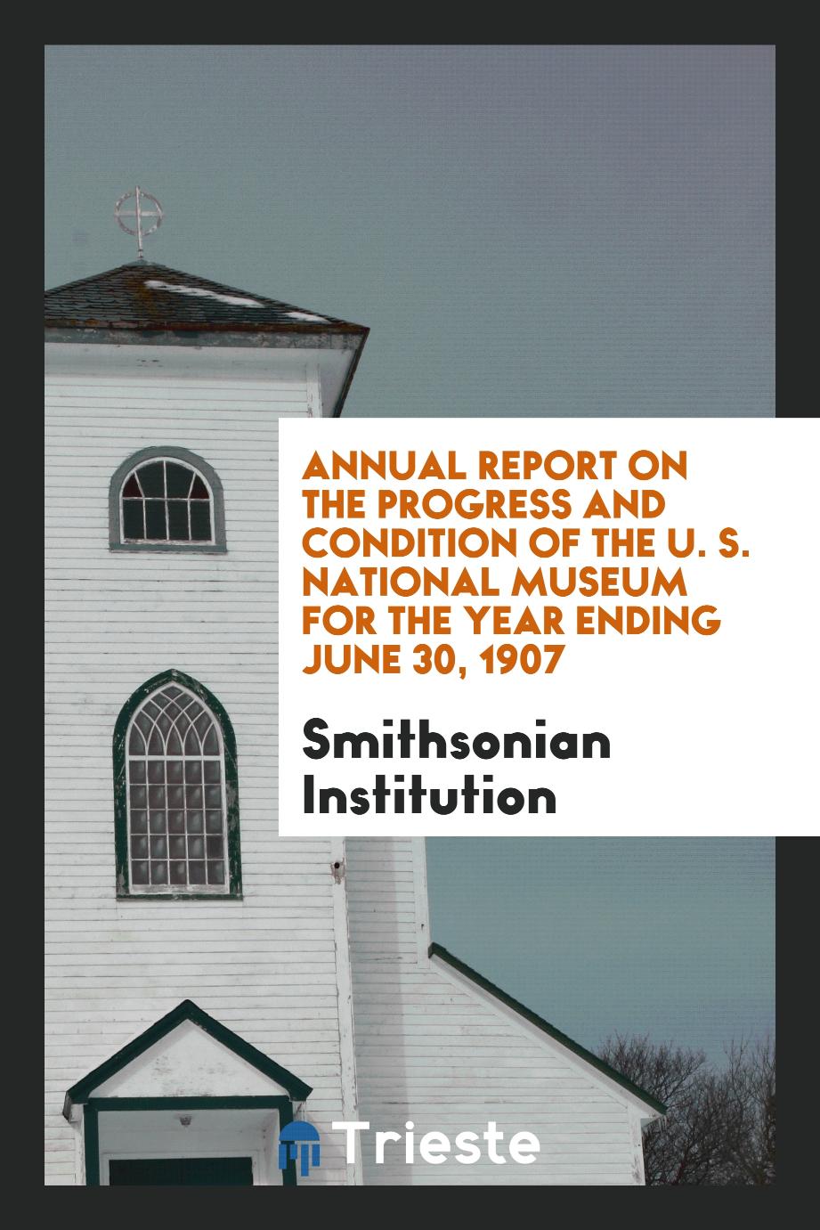 Annual Report on the Progress and Condition of the U. S. National Museum for the Year Ending June 30, 1907
