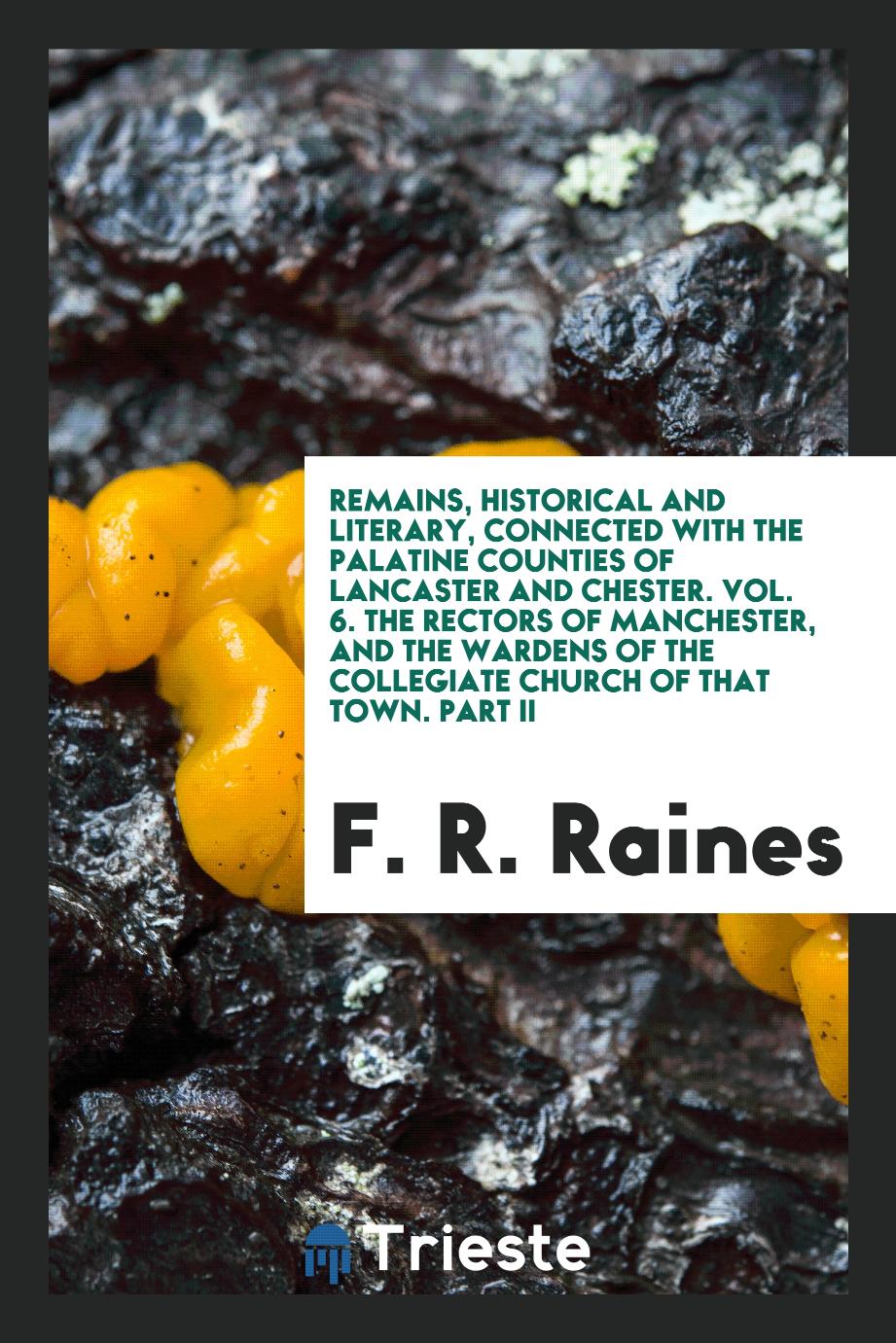 Remains, Historical and Literary, Connected with the Palatine Counties of Lancaster and Chester. Vol. 6. The Rectors of Manchester, and the Wardens of the Collegiate Church of That Town. Part II