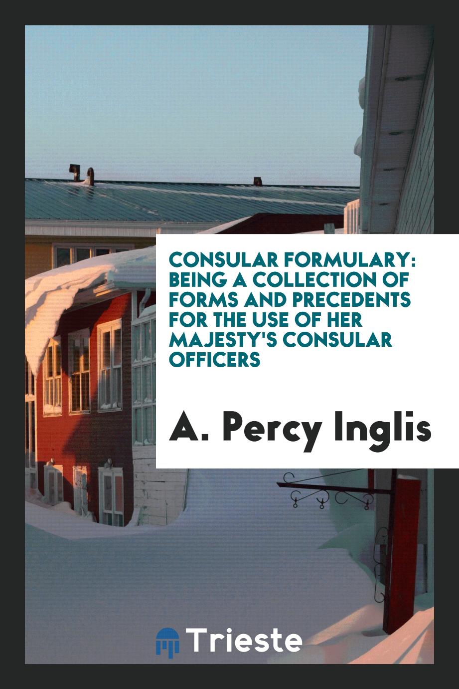 A. Percy Inglis - Consular Formulary: Being a Collection of Forms and Precedents for the Use of Her Majesty's Consular Officers