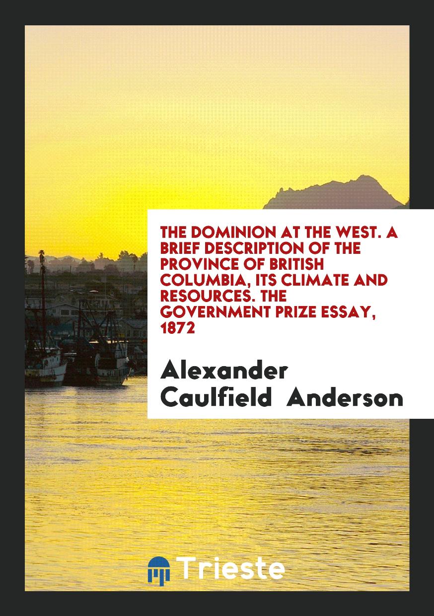 The Dominion at the West. A Brief Description of the Province of British Columbia, Its Climate and Resources. The Government Prize Essay, 1872