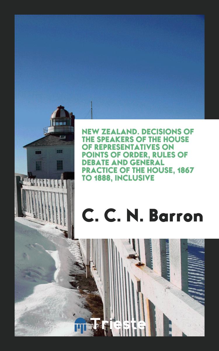 C. C. N. Barron - New Zealand. Decisions of the Speakers of the House of Representatives on Points of Order, Rules of Debate and General Practice of the House, 1867 to 1888, Inclusive