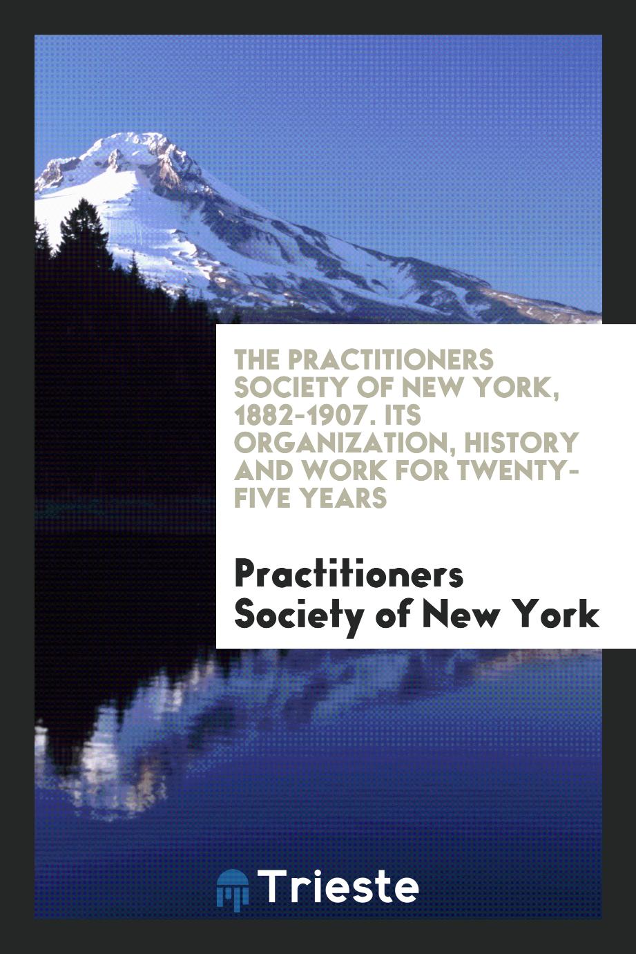 The Practitioners Society of New York, 1882-1907. Its Organization, History and Work for Twenty-Five Years