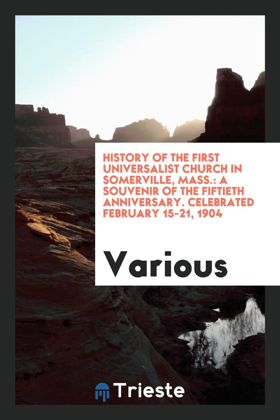History of the First Universalist Church in Somerville, Mass.: A Souvenir of the Fiftieth Anniversary. Celebrated February 15-21, 1904