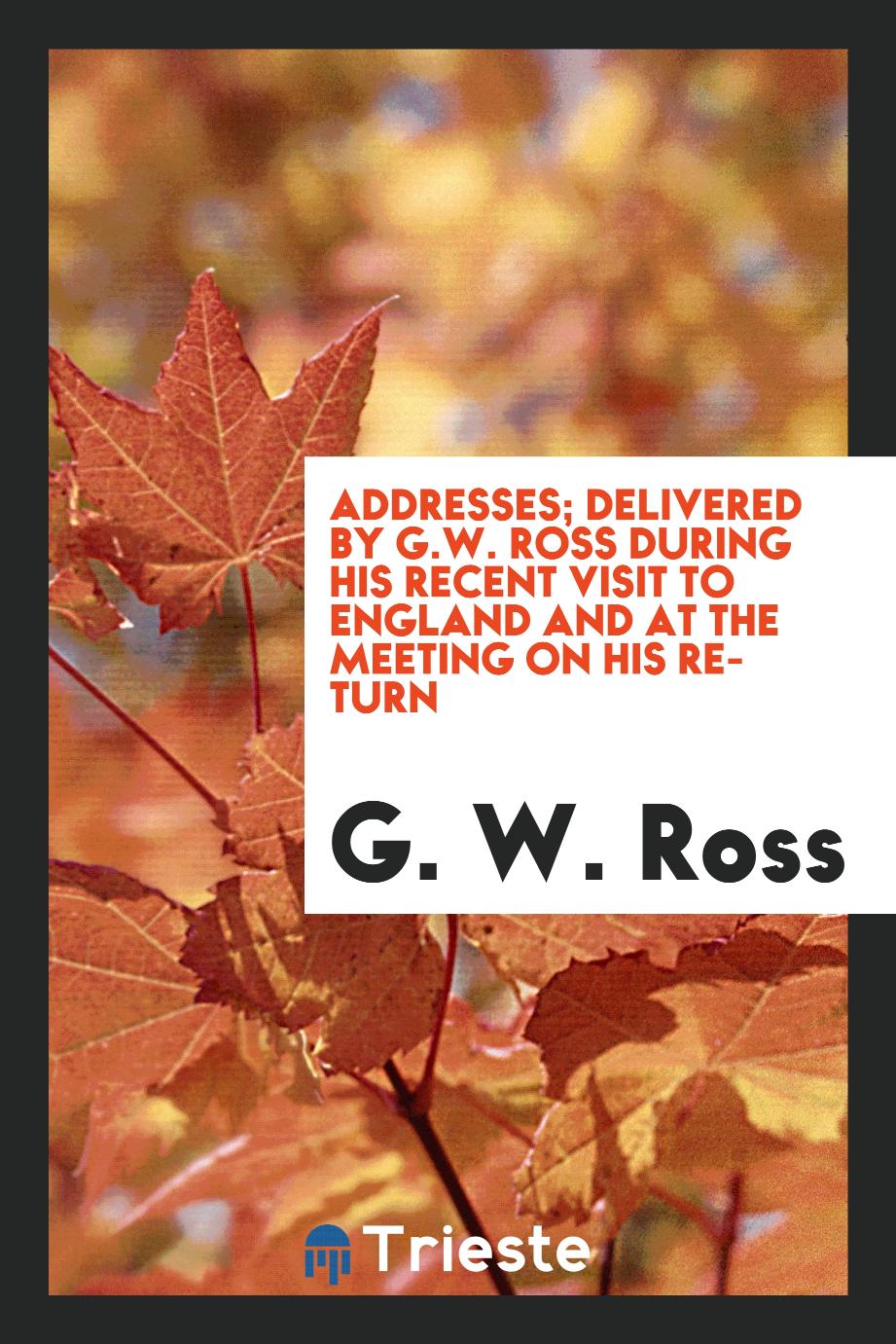 Addresses; delivered by G.W. Ross during his recent visit to England and at the meeting on his return
