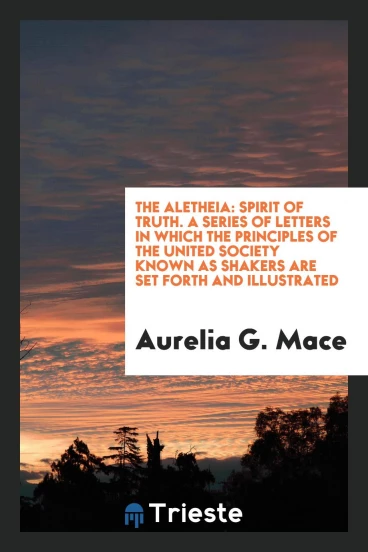 The Aletheia: Spirit of Truth. A Series of Letters in Which the Principles of the United Society Known as Shakers Are Set Forth and Illustrated
