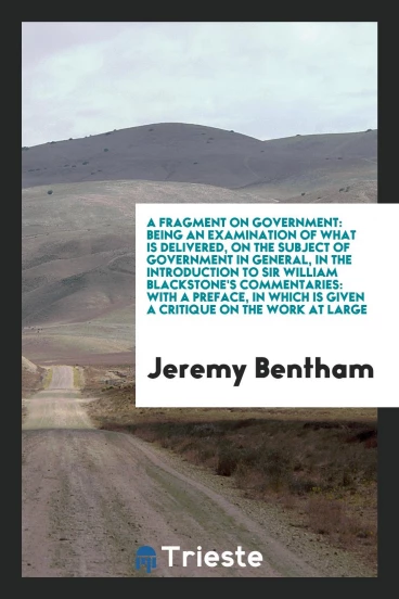 A Fragment on Government: Being an Examination of What Is Delivered, on the Subject of Government in General, in the Introduction to Sir William Blackstone's Commentaries: With a Preface, in Which Is Given a Critique on the Work at Large