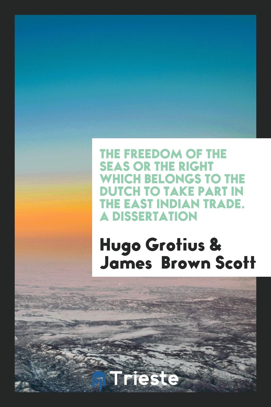 The Freedom of the Seas or the Right Which Belongs to the Dutch to Take Part in the East Indian Trade. A Dissertation