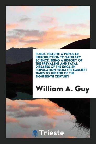 Public Health: A Popular Introduction to Sanitary Science, Being a History of the Prevalent and Fatal Diseases of the English Population from the Earliest Times to the End of the Eighteenth Century