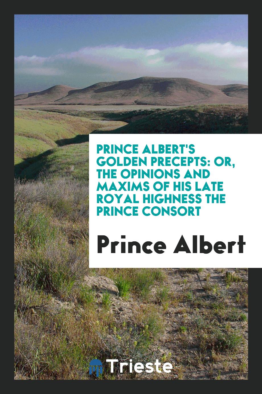 Prince Albert's Golden Precepts: Or, the Opinions and Maxims of His Late Royal Highness the Prince Consort