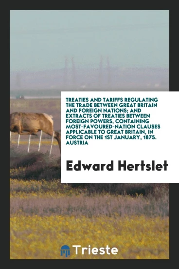 Treaties and Tariffs Regulating the Trade Between Great Britain and Foreign Nations; And extracts of treaties between foreign powers, containing most-favoured-nation clauses applicable to great britain, in force on the 1st January, 1875. Austria