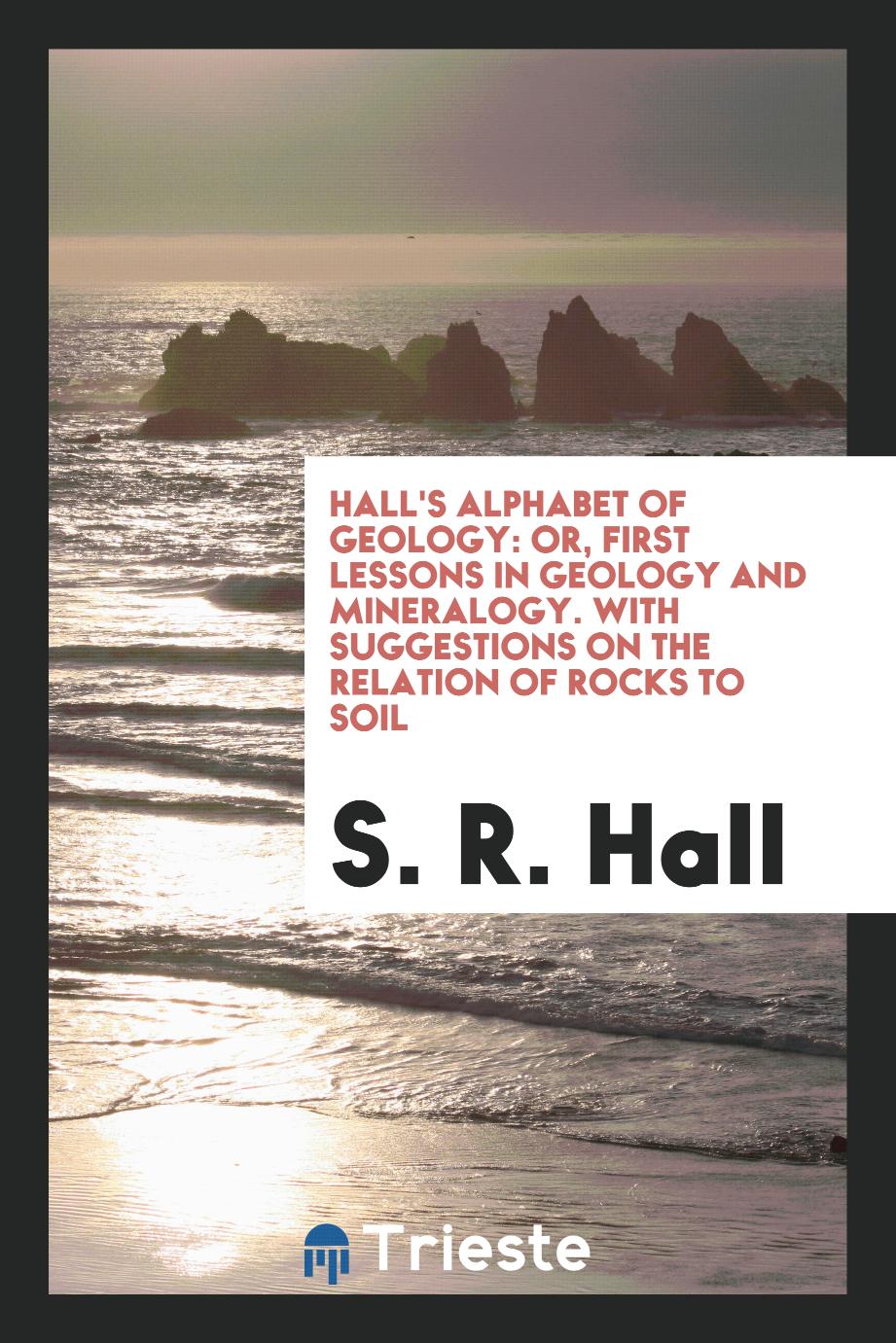 Hall's Alphabet of Geology: Or, First Lessons in Geology and Mineralogy. With Suggestions on the Relation of Rocks to Soil