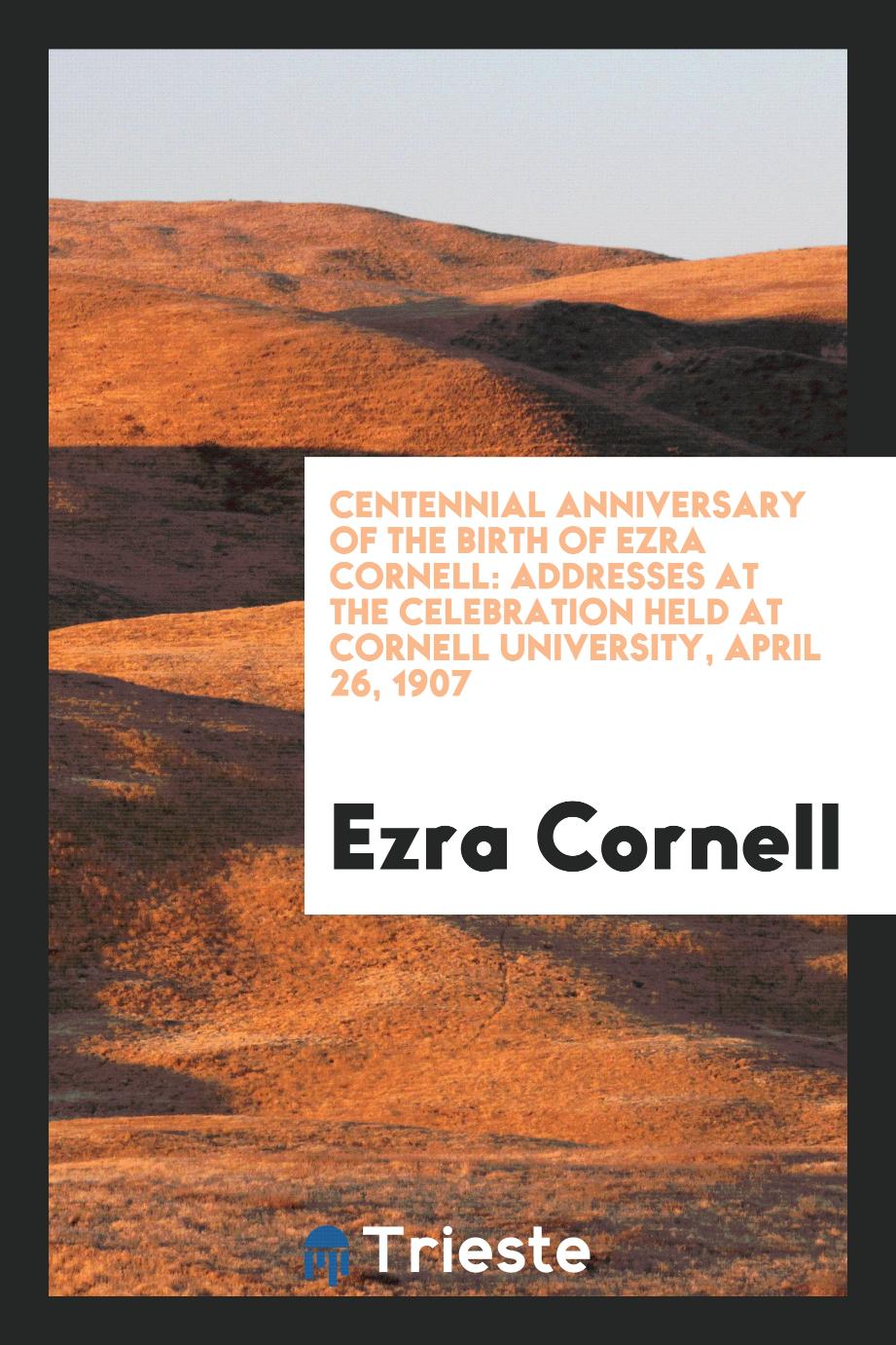 Centennial Anniversary of the Birth of Ezra Cornell: Addresses at the Celebration Held at Cornell University, April 26, 1907