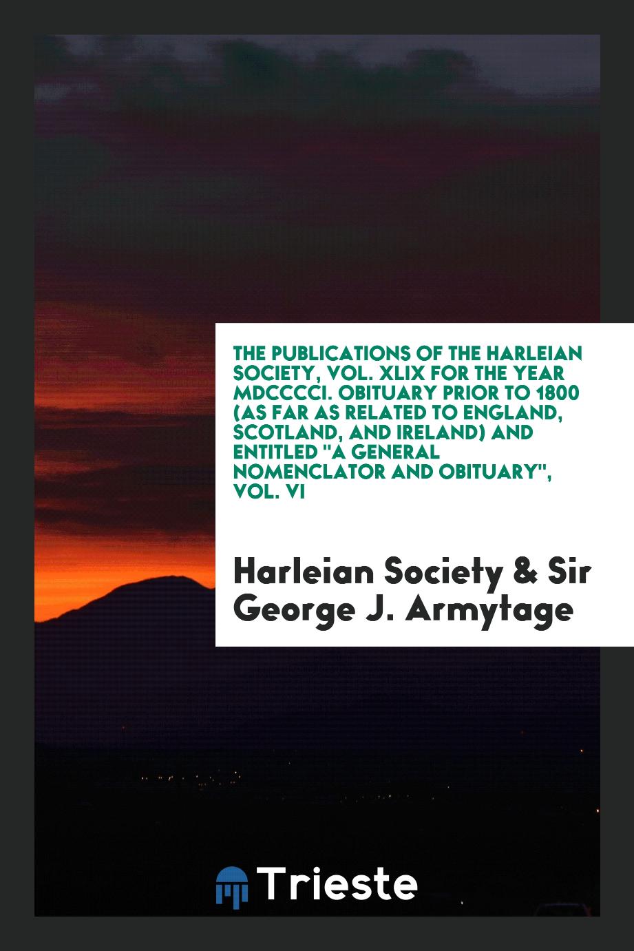 The Publications of the Harleian Society, Vol. XLIX for the Year MDCCCCI. Obituary Prior to 1800 (as Far as Related to England, Scotland, and Ireland) and Entitled "A General Nomenclator and Obituary", Vol. VI