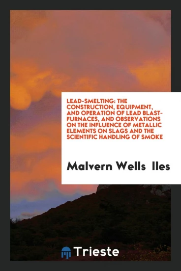 Lead-Smelting: The Construction, Equipment, and Operation of Lead Blast-furnaces, and Observations on the Influence of Metallic Elements on Slags and the Scientific Handling of Smoke