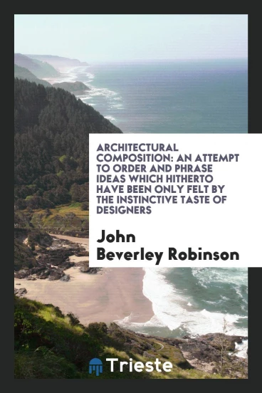 Architectural Composition: An Attempt to Order and Phrase Ideas which Hitherto Have Been Only Felt by the Instinctive Taste of Designers