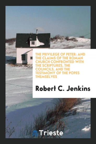The Privilege of Peter: And the Claims of the Roman Church Confronted with the Scriptures, the Councils, and the Testimony of the Popes Themselves