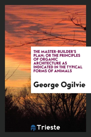 The Master-Builder's Plan; Or the Principles of Organic Architecture as Indicated in the Typical Forms of Animals