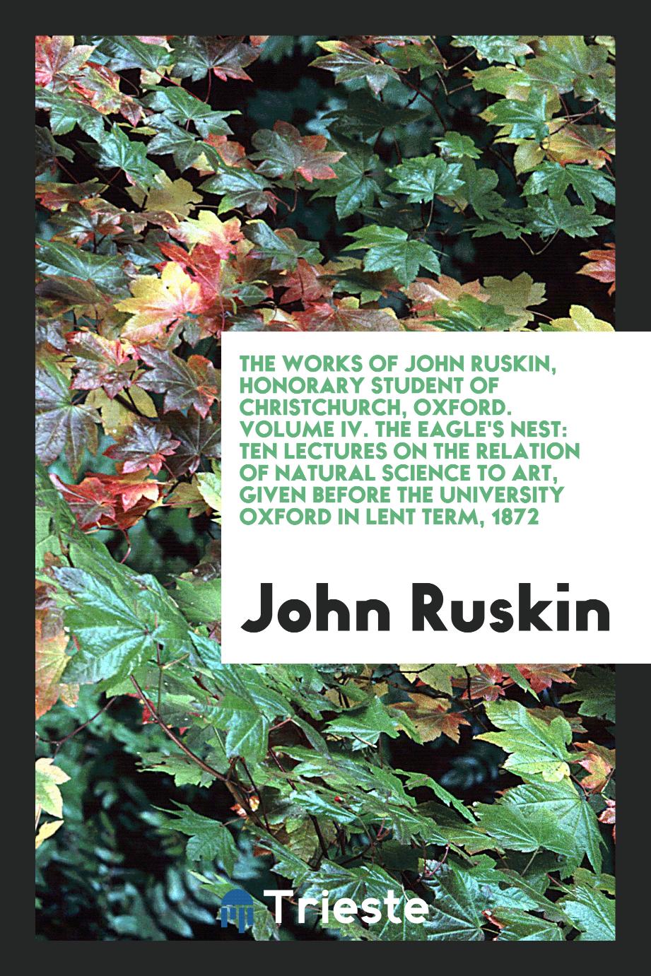 The Works of John Ruskin, Honorary Student of Christchurch, Oxford. Volume IV. The Eagle's Nest: Ten Lectures on the Relation of Natural Science to Art, Given Before the University Oxford in Lent Term, 1872