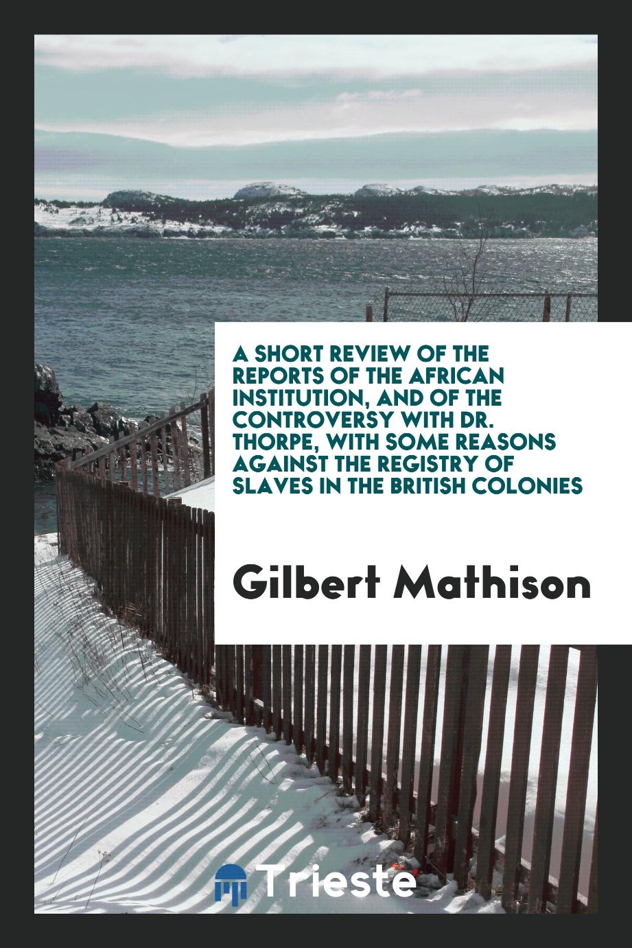 A short review of the reports of the African institution, and of the controversy with dr. Thorpe, with some reasons against the registry of slaves in the british colonies