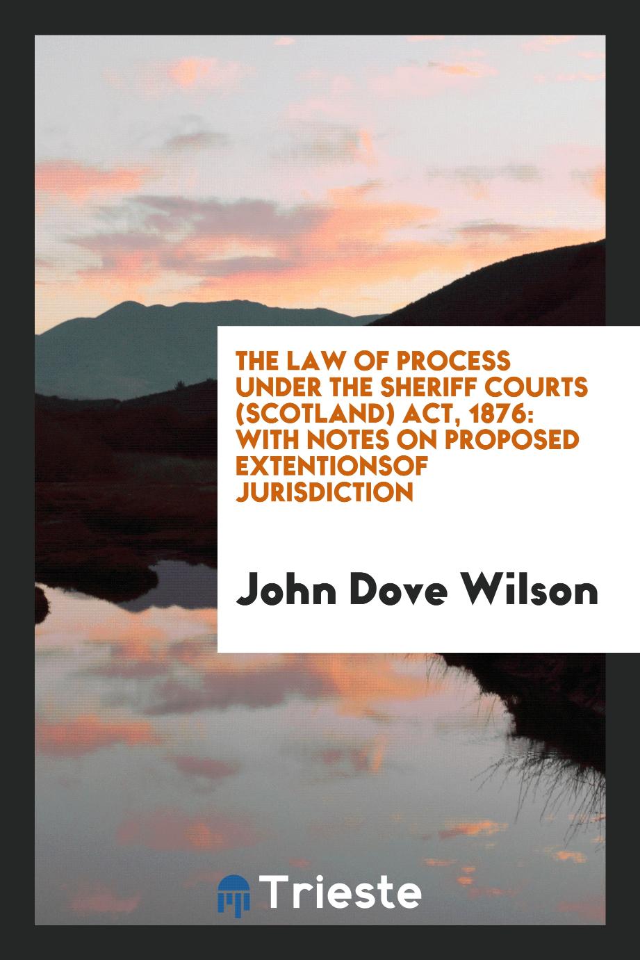 The Law of Process Under the Sheriff Courts (Scotland) Act, 1876: With Notes on Proposed Extentionsof Jurisdiction