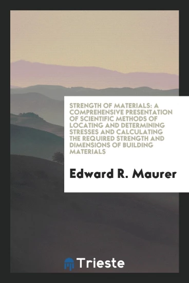 Strength of Materials: A Comprehensive Presentation of Scientific Methods of Locating and Determining Stresses and Calculating the Required Strength and Dimensions of Building Materials