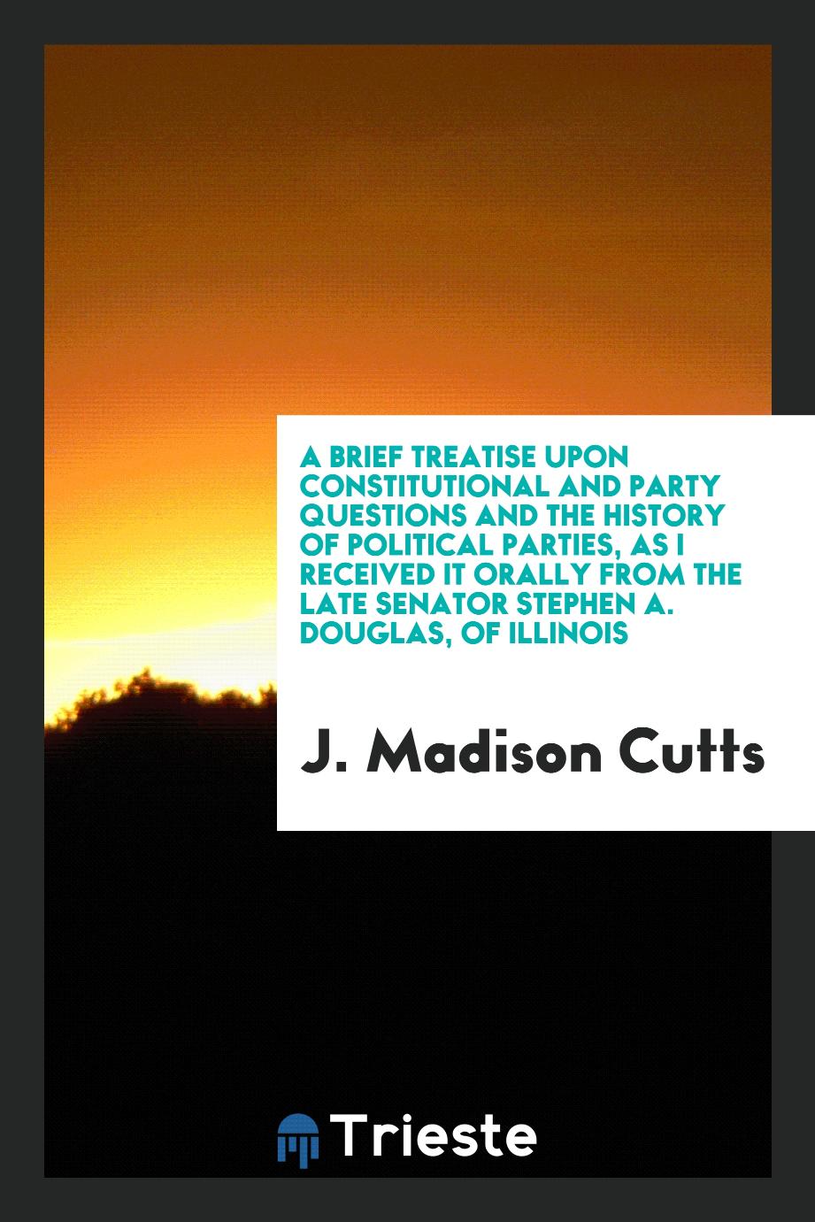 A Brief Treatise upon Constitutional and Party Questions and the History of Political Parties, as I Received It Orally from the Late Senator Stephen A. Douglas, of Illinois