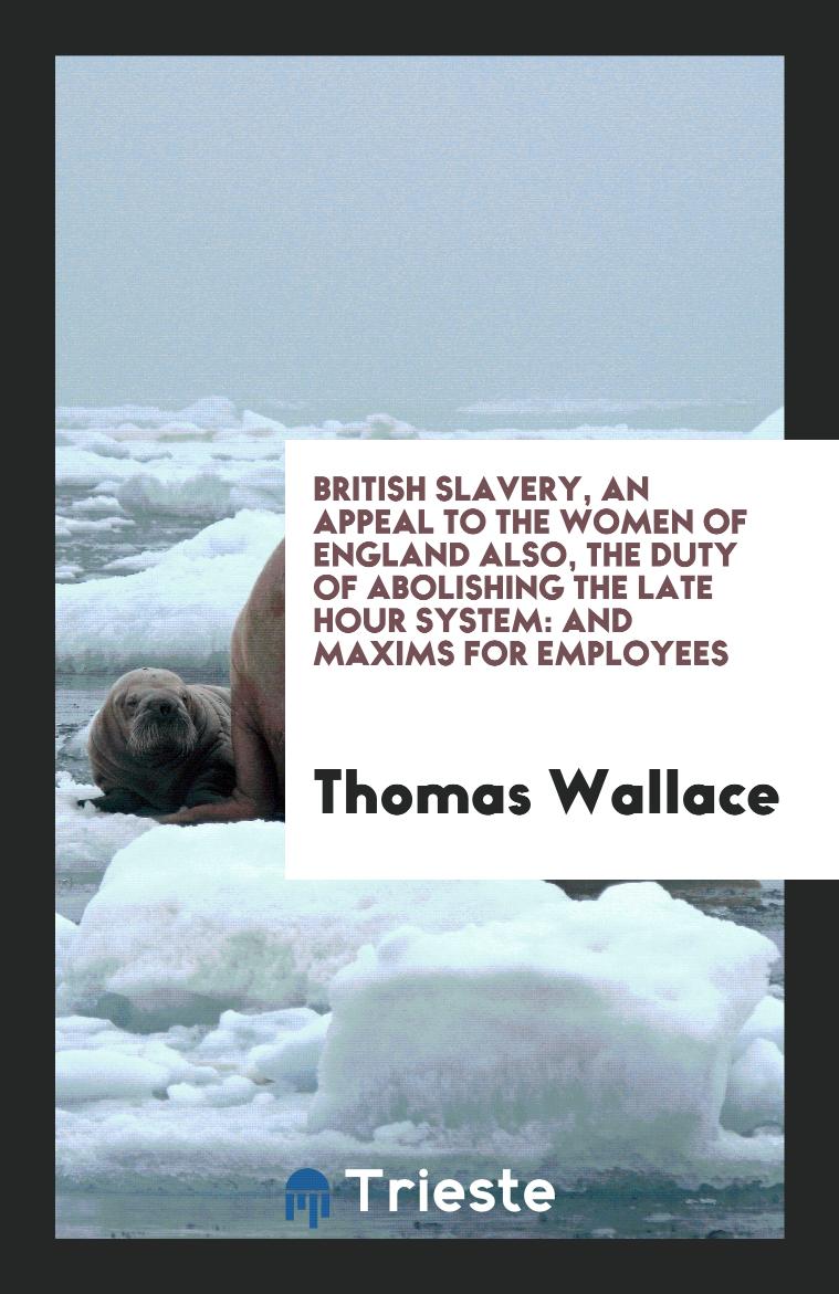 British slavery, an appeal to the women of England also, the duty of abolishing the late hour system: and maxims for employees