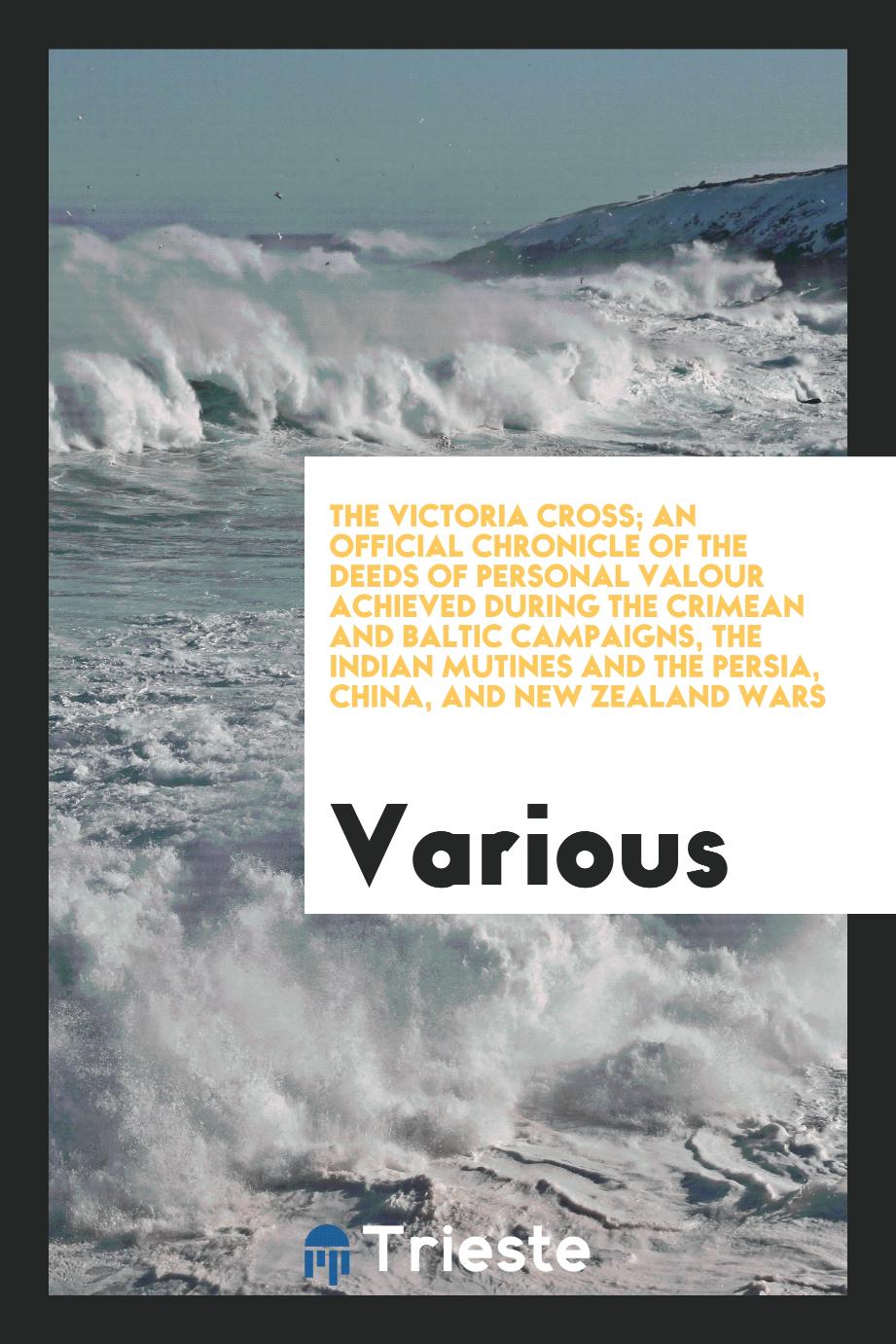 The Victoria Cross; An Official Chronicle of the Deeds of Personal Valour Achieved during the Crimean and Baltic Campaigns, the Indian Mutines and the Persia, China, and New Zealand Wars