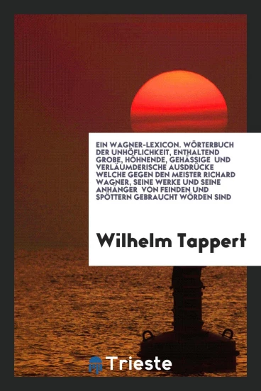 Ein Wagner-Lexicon. Wörterbuch der Unhöflichkeit, Enthaltend Grobe, Höhnende, Gehässige und Verläumderische Ausdrücke Welche Gegen den Meister Richard Wagner, Seine Werke und Seine Anhänger von Feinden und Spöttern Gebraucht Wörden Sind