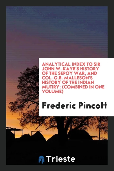 Analytical index to Sir John W. Kaye's History of the Sepoy war, and Col. G.B. Malleson's History of the Indian mutiry: (Combined in one volume)