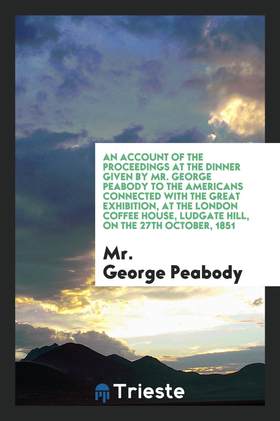 An Account of the Proceedings at the Dinner Given by Mr. George Peabody to the Americans Connected with the Great Exhibition, at the London Coffee House, Ludgate Hill, on the 27th October, 1851