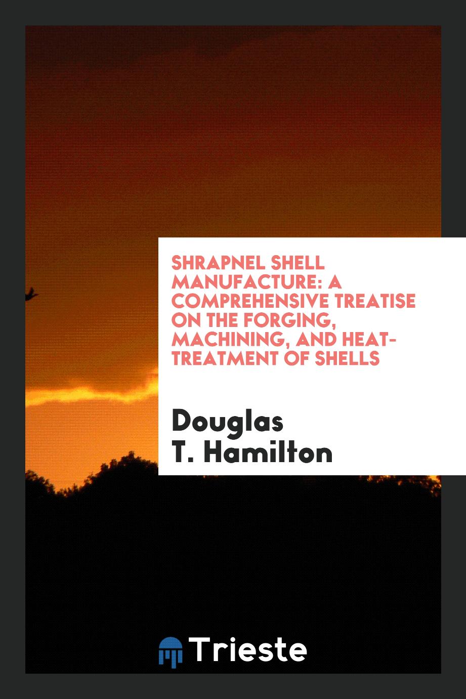 Shrapnel Shell Manufacture: A Comprehensive Treatise on the Forging, Machining, and Heat-Treatment of Shells