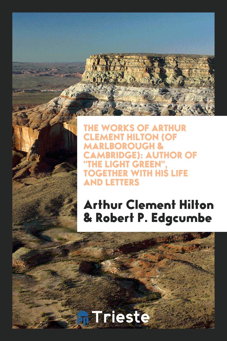 The works of Arthur Clement Hilton (of Marlborough & Cambridge): author of "The light green", together with his life and letters