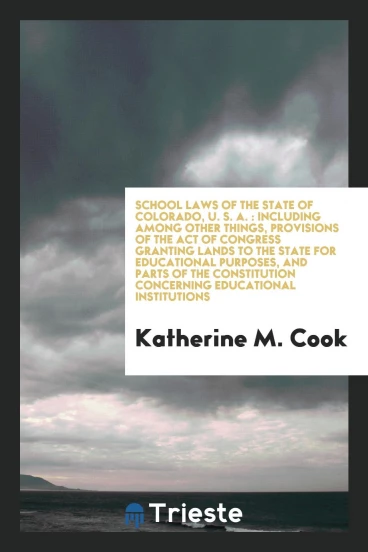 School Laws of the State of Colorado, U. S. A. : Including among Other Things, Provisions of the Act of Congress Granting Lands to the State for Educational Purposes, and Parts of the Constitution Concerning Educational Institutions