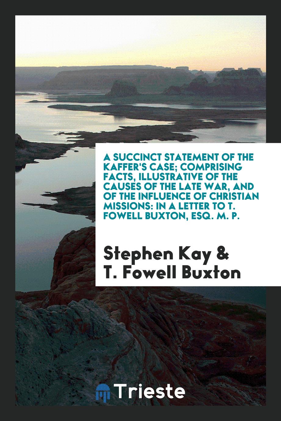 A Succinct Statement of the Kaffer's Case; Comprising Facts, Illustrative of the Causes of the Late War, and of the Influence of Christian Missions: In a Letter to T. Fowell Buxton, Esq. M. P.