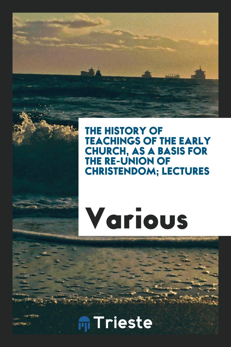 The History of teachings of the early Church, as a basis for the re-union of Christendom; lectures