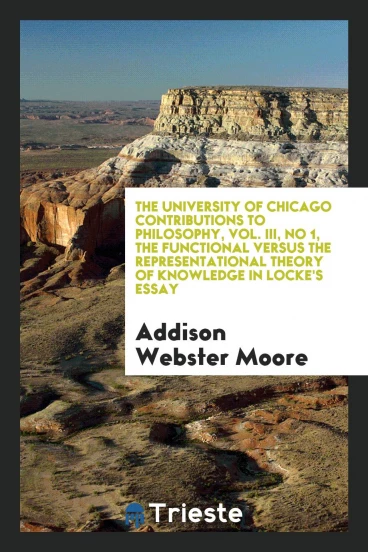 The University of Chicago Contributions to Philosophy, Vol. III, No 1, The Functional Versus the Representational Theory of Knowledge in Locke's Essay
