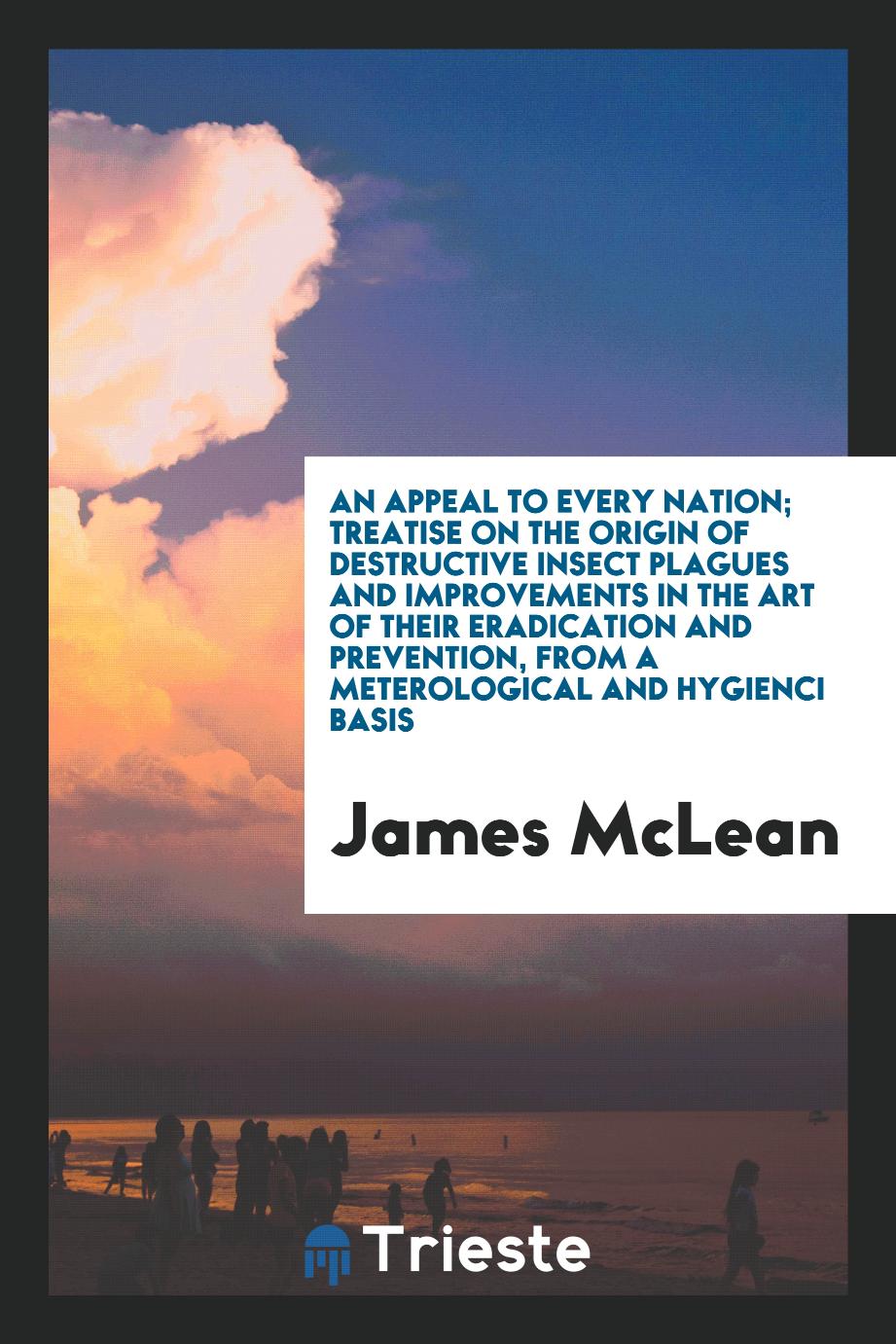 An appeal to every nation; treatise on the origin of destructive insect plagues and improvements in the art of their eradication and prevention, from a meterological and hygienci basis