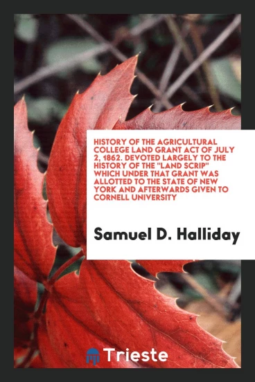 History of the Agricultural College Land Grant Act of July 2, 1862. Devoted Largely to the History of The "Land Scrip" Which Under That Grant Was Allotted to the State of New York and Afterwards Given to Cornell University